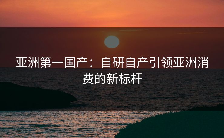 亚洲第一国产：自研自产引领亚洲消费的新标杆