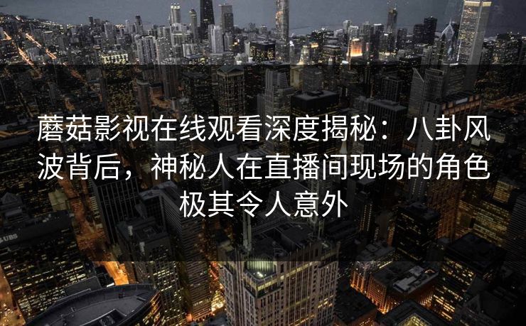 蘑菇影视在线观看深度揭秘：八卦风波背后，神秘人在直播间现场的角色极其令人意外