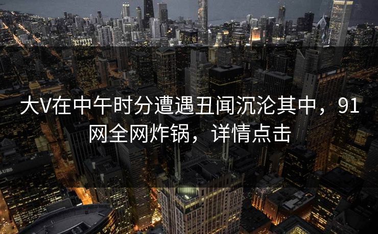 大V在中午时分遭遇丑闻沉沦其中，91网全网炸锅，详情点击