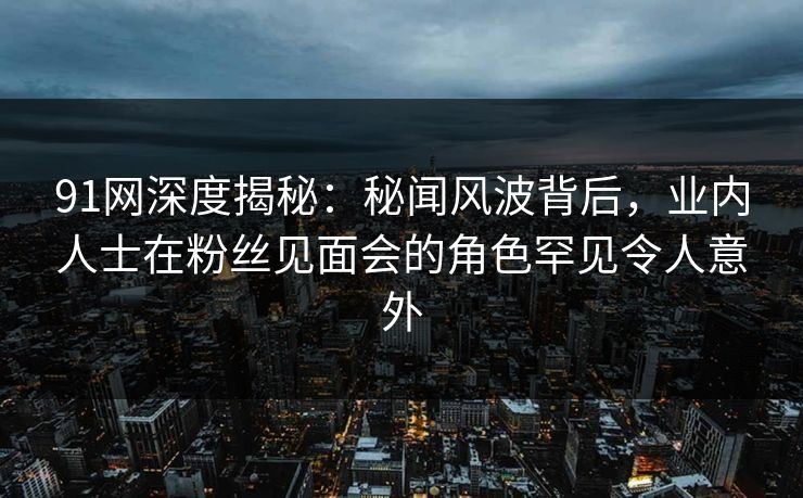 91网深度揭秘：秘闻风波背后，业内人士在粉丝见面会的角色罕见令人意外