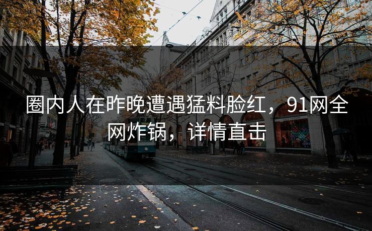 圈内人在昨晚遭遇猛料脸红，91网全网炸锅，详情直击