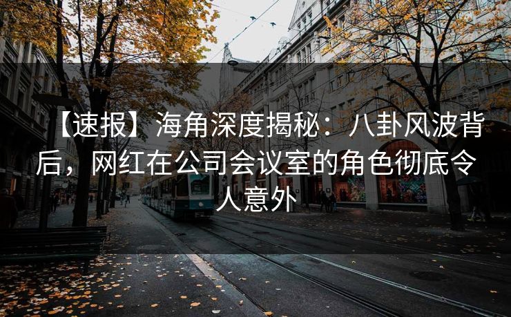 【速报】海角深度揭秘：八卦风波背后，网红在公司会议室的角色彻底令人意外