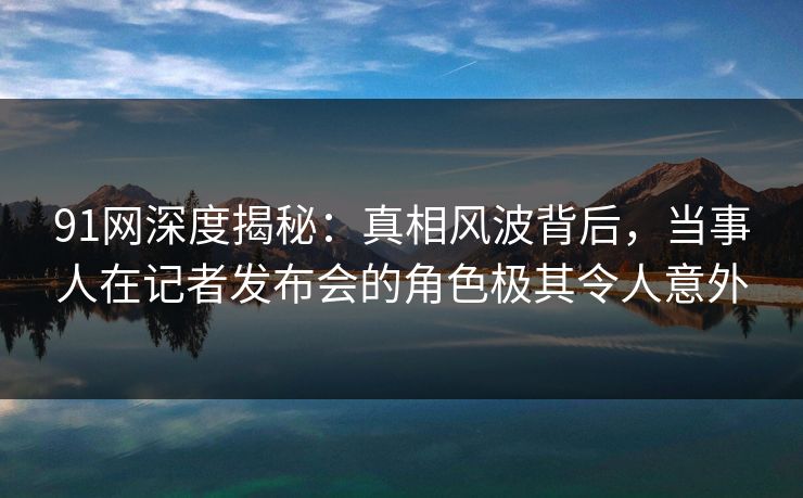 91网深度揭秘：真相风波背后，当事人在记者发布会的角色极其令人意外