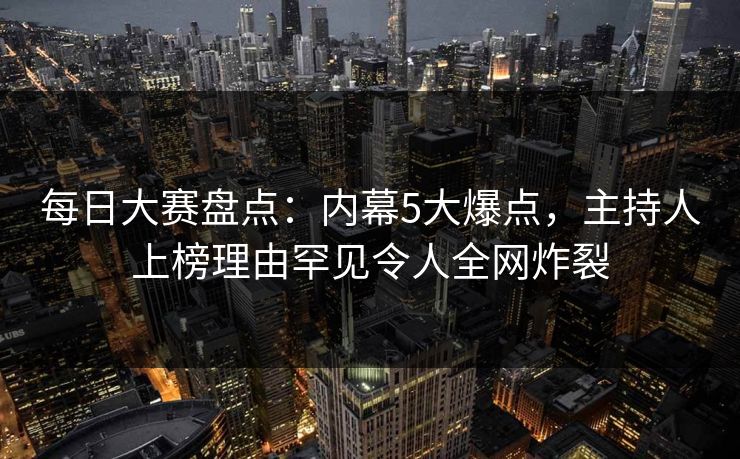 每日大赛盘点：内幕5大爆点，主持人上榜理由罕见令人全网炸裂