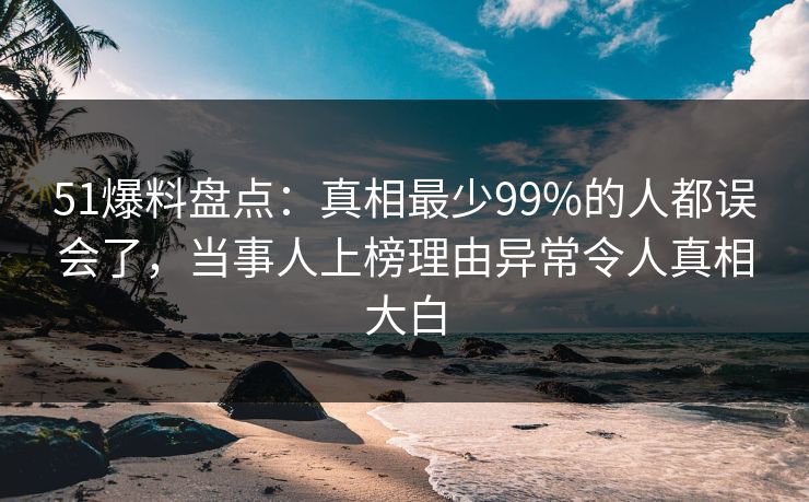 51爆料盘点：真相最少99%的人都误会了，当事人上榜理由异常令人真相大白