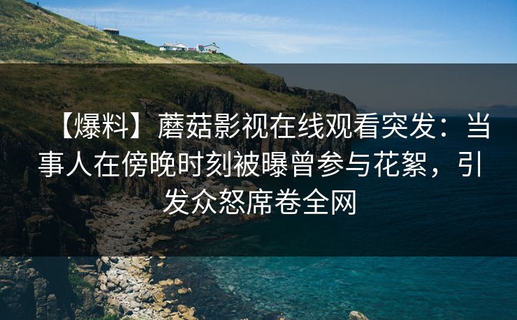【爆料】蘑菇影视在线观看突发：当事人在傍晚时刻被曝曾参与花絮，引发众怒席卷全网
