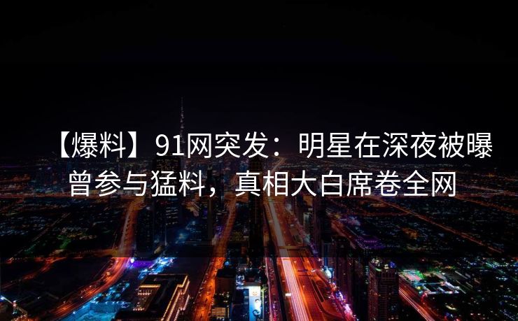 【爆料】91网突发:明星在深夜被曝曾参与猛料,真相大白席卷全网 【爆料】91网突发:明星在深夜被曝曾参与猛料,真相大白席卷全网
