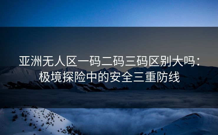 亚洲无人区一码二码三码区别大吗：极境探险中的安全三重防线