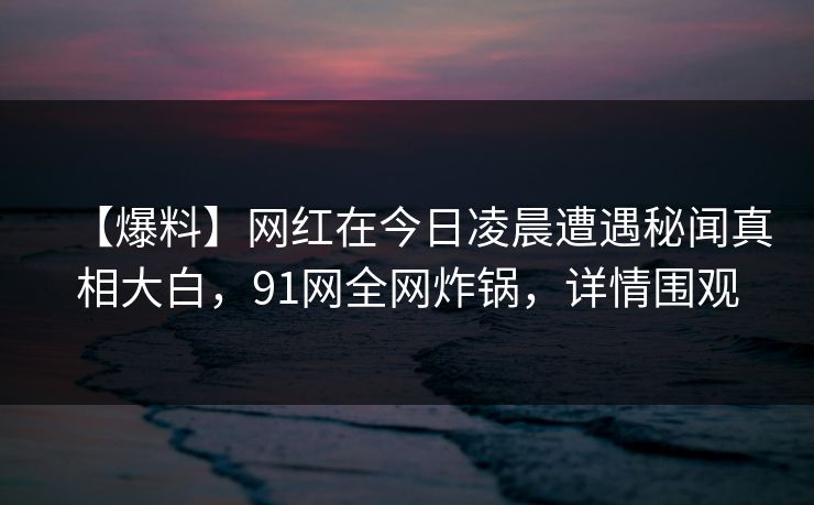 【爆料】网红在今日凌晨遭遇秘闻真相大白，91网全网炸锅，详情围观