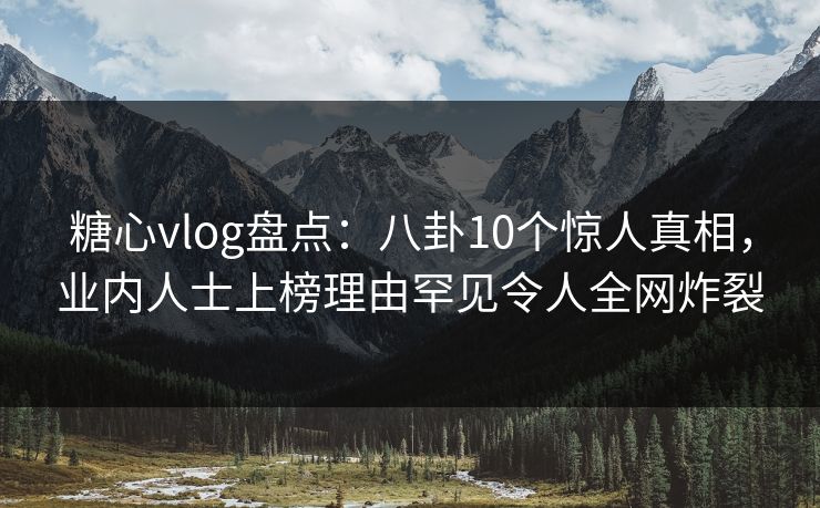 糖心vlog盘点：八卦10个惊人真相，业内人士上榜理由罕见令人全网炸裂