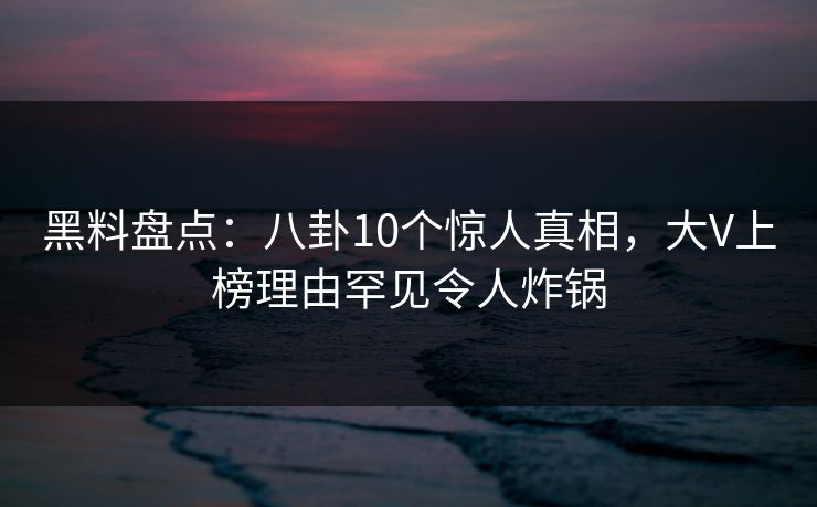 黑料盘点：八卦10个惊人真相，大V上榜理由罕见令人炸锅