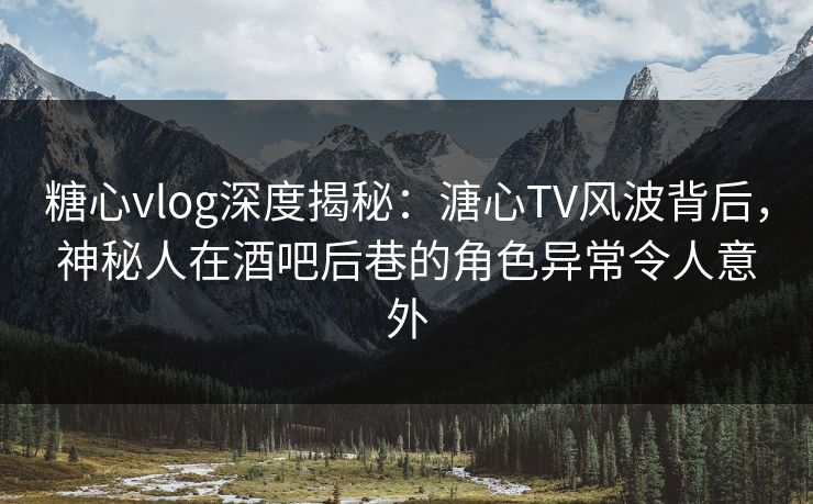 糖心vlog深度揭秘：溏心TV风波背后，神秘人在酒吧后巷的角色异常令人意外