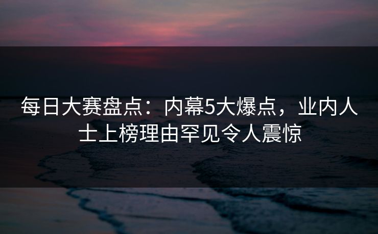 每日大赛盘点：内幕5大爆点，业内人士上榜理由罕见令人震惊