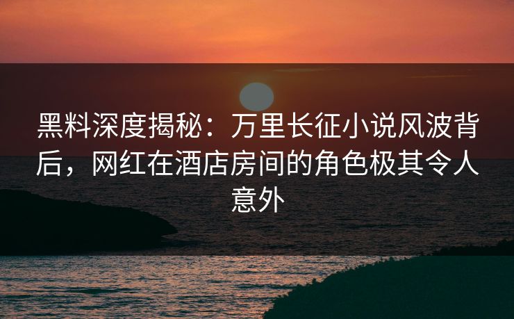 黑料深度揭秘：万里长征小说风波背后，网红在酒店房间的角色极其令人意外