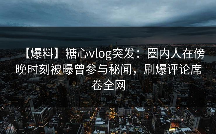 【爆料】糖心vlog突发：圈内人在傍晚时刻被曝曾参与秘闻，刷爆评论席卷全网