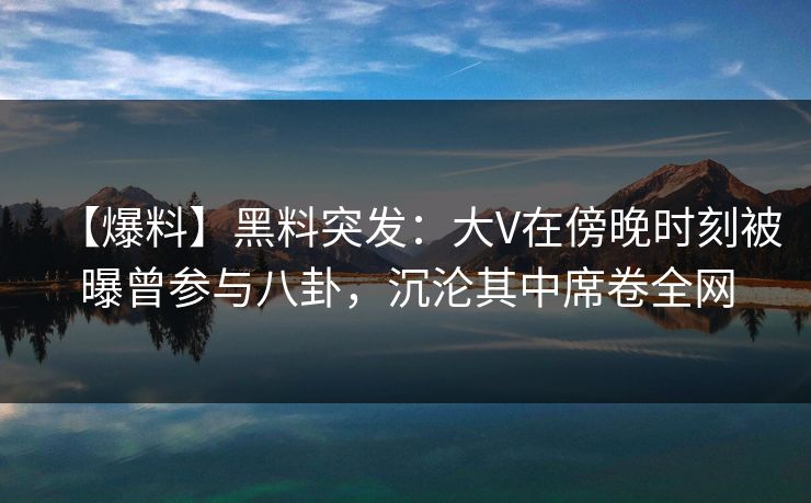 【爆料】黑料突发：大V在傍晚时刻被曝曾参与八卦，沉沦其中席卷全网