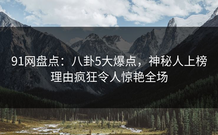 91网盘点：八卦5大爆点，神秘人上榜理由疯狂令人惊艳全场