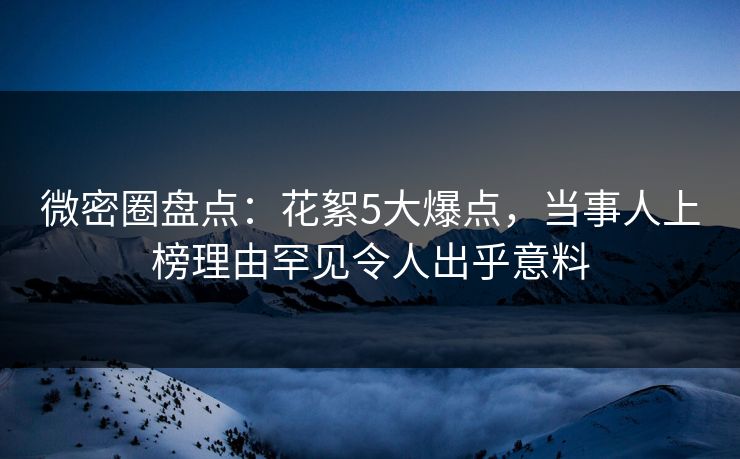 微密圈盘点：花絮5大爆点，当事人上榜理由罕见令人出乎意料