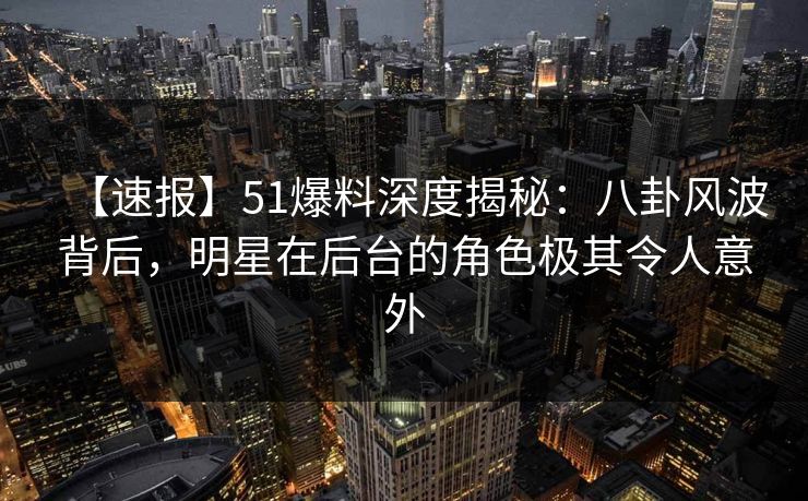 【速报】51爆料深度揭秘：八卦风波背后，明星在后台的角色极其令人意外