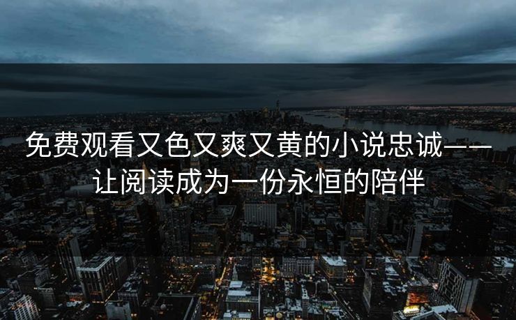 免费观看又色又爽又黄的小说忠诚——让阅读成为一份永恒的陪伴