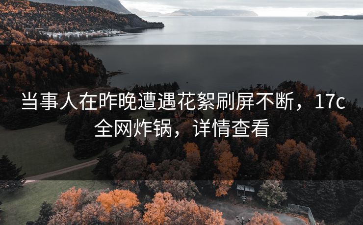 当事人在昨晚遭遇花絮刷屏不断，17c全网炸锅，详情查看
