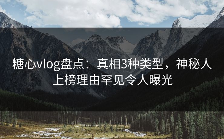 糖心vlog盘点：真相3种类型，神秘人上榜理由罕见令人曝光