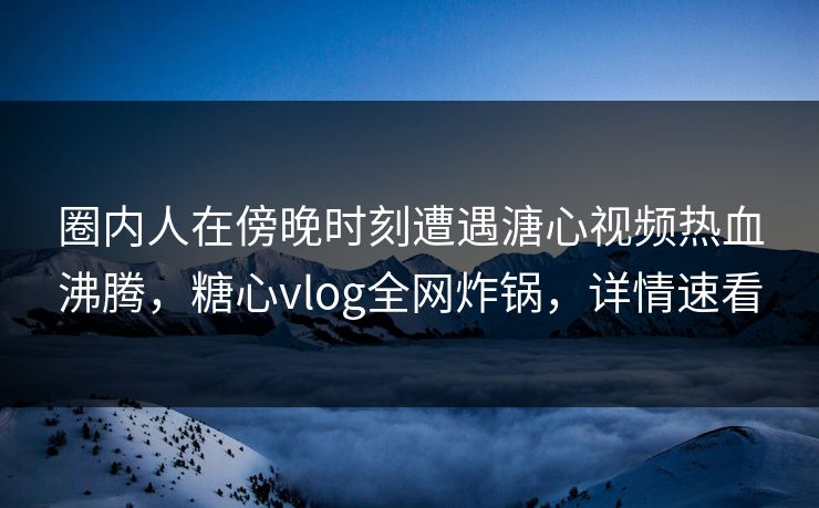 圈内人在傍晚时刻遭遇溏心视频热血沸腾，糖心vlog全网炸锅，详情速看