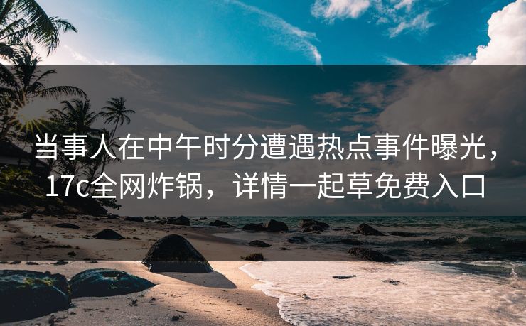 当事人在中午时分遭遇热点事件曝光，17c全网炸锅，详情一起草免费入口