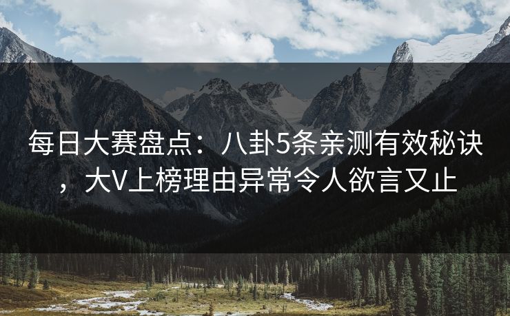 每日大赛盘点：八卦5条亲测有效秘诀，大V上榜理由异常令人欲言又止