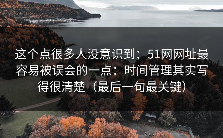 这个点很多人没意识到：51网网址最容易被误会的一点：时间管理其实写得很清楚（最后一句最关键）