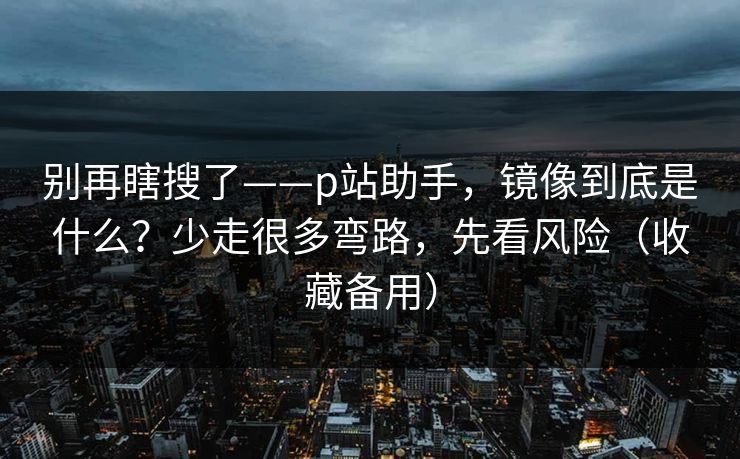别再瞎搜了——p站助手，镜像到底是什么？少走很多弯路，先看风险（收藏备用）