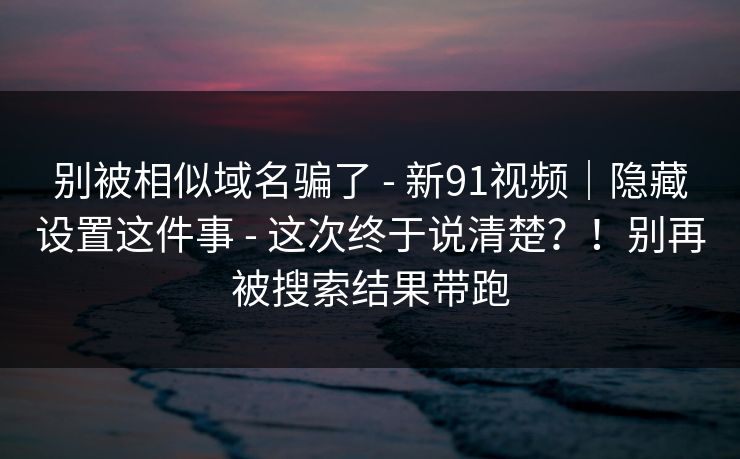 别被相似域名骗了 - 新91视频｜隐藏设置这件事 - 这次终于说清楚？！别再被搜索结果带跑