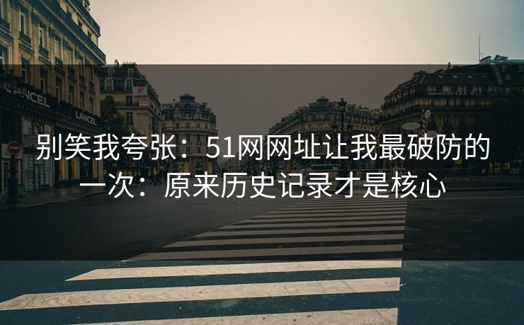 别笑我夸张：51网网址让我最破防的一次：原来历史记录才是核心