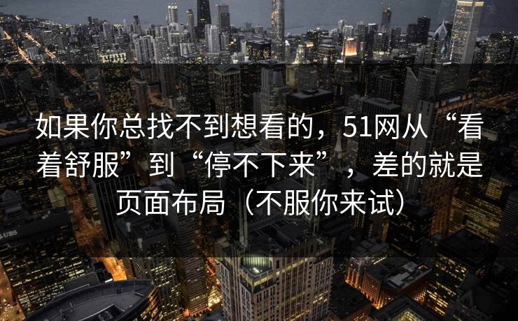 如果你总找不到想看的,51网从“看着舒服”到“停不下来”,差的就是页面布局(不服你来试) 如果你总找不到想看的,51网从“看着舒服”到“停不下来”,差的就是页面布局(不服你来试)