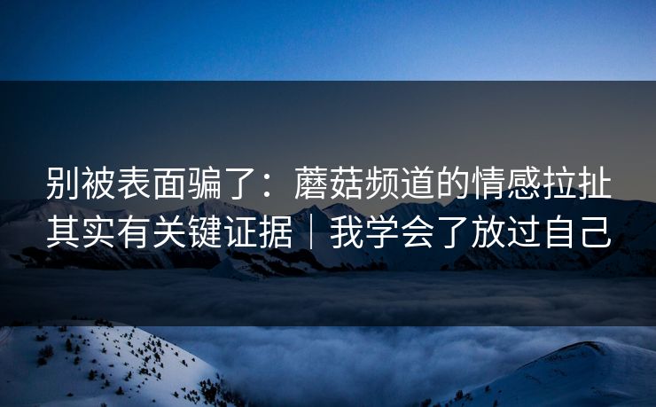 别被表面骗了：蘑菇频道的情感拉扯其实有关键证据｜我学会了放过自己