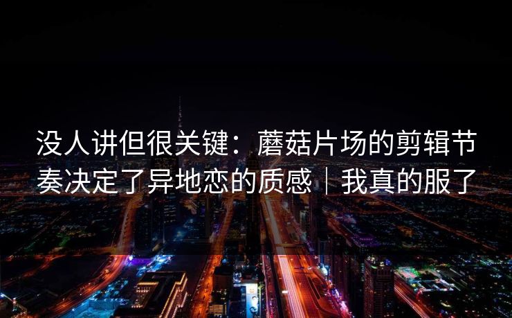 没人讲但很关键:蘑菇片场的剪辑节奏决定了异地恋的质感|我真的服了 没人讲但很关键:蘑菇片场的剪辑节奏决定了异地恋的质感|我真的服了