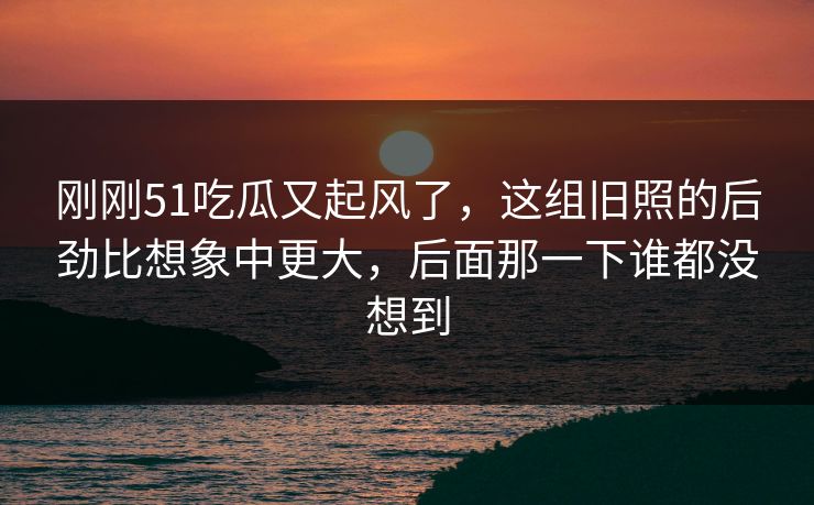 刚刚51吃瓜又起风了，这组旧照的后劲比想象中更大，后面那一下谁都没想到